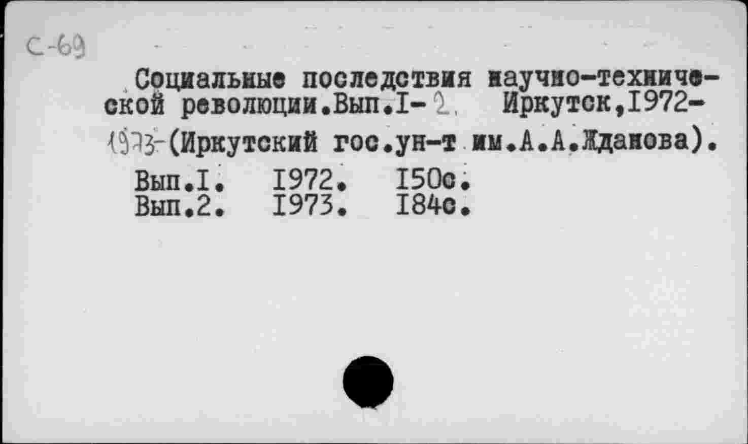 ﻿с-69	-	-
Социальные последствия научно-технической революции.Вып.1-1, Иркутск,1972-{5^3"(Иркутский гос.ун-т им.А.А.Жданова).
Вып.1.	1972.	150с.
Вып.2.	1973.	184с.